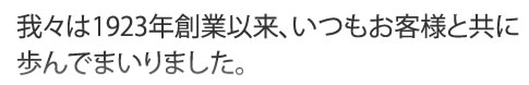 我々は1923年創業以来、いつもお客様と共に歩んでまいりました。